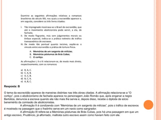 Resposta: B 
O tema da escravidão aparece de maneiras distintas nas três obras citadas. A afirmação relaciona-se a “O 
cortiço”, pois o abolicionismo de fachada aparece no personagem João Romão que, após enganar a negra 
Bertoliza, denuncia a escrava quando ela não mais lhe servia e, depois disso, recebe o diploda de sócio 
benemérito da comissão de abolicionistas. 
A afirmação II é condizendo com “Memórias de um sargento de milícias”, pois o tráfico de escravos 
é mostrado na passagem que o fradinho serve em um navio como sangrador. 
A afirmação III refere-se a Memórias póstumas de Brás Cubas, pois há uma passagem em que um 
antigo escravo, Prudêncio, já alforriado, maltrata outro escravo assim como haviam feito com ele. 
 