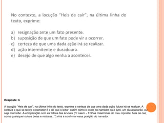 Resposta: C 
A locução “Heis de cair”, na última linha do texto, exprime a certeza de que uma dada ação futura irá se realizar. A 
certeza a que se refere o narrador é a de que o leitor, assim como o estilo do narrador ou o livro, um dia acabarão, ou 
seja morrerão. A comparação com as folhas das árvores (“E caem – Folhas misérrimas do meu cipreste, heis de cair, 
como quaisquer outras belas e vistosas...”) viria a confirmar essa posição do narrador. 
 