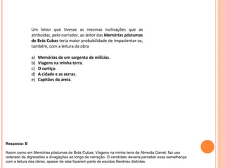 Resposta: B 
Assim como em Memórias póstumas de Brás Cubas, Viagens na minha terra de Almeida Garret, faz uso 
reiterado de digressões e divagações ao longo da narração. O candidato deveria perceber essa semelhança 
com a leitura das obras, apesar de elas fazerem parte de escolas literárias distintas. 
 