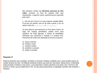 Resposta: D 
Pode-se entender que a antítese “cemitério e carnaval” sintetiza a reflexão que o autor propõe acerca do 
caráter adverso da vida. Tal reflexão pretende mostrar que tudo tem dois lados. Dessa forma, a felicidade 
pode preceder a tristeza e vice-versa, o que está belo e vistoso (portanto vivo) pode “cair” (morrer) e até 
mesmo a morte, que por determinar o fim, se não pode proporcionar a realização, também não sintetiza o 
fracasso. 
 