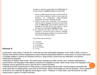Resposta: B 
A afirmativa I está correta. O século XX, é marcado por forte polarização ideológica. Entre 1930 e 1945 o mundo é 
dividido entre extrema direita (nazifascismo) versus extrema esquerda(socialismo e comunismo). As obras vidas secas 
e Capitães refletem a postura de Graciliano Ramos e Jorge Amado, sendo livros que defendem uma postura 
claramente de esquerda. 
A afirmativa II também está correta, Em vidas secas, emprega um estilo conciso, seco, evitando adjetivações e 
apresentando uma linguagem mais objetiva, enquanto em Capitães da areia, utiliza muitas vezes uma linguagem mais 
coloquial, que se aproxima do povo e que não tem a mesma concisão. 
A afirmativa III está incorreta pois em Vidas secas, as personagens não tem feliz. As personagens provavelmente 
serão oprimidas na cidade grande, para onde se direcionam, dando continuidade no ciclo de opressão. Já em Capitães 
da Areia há uma redenção de algumas personagens, como “ Professor” e “Pedro Bala”, este tornando-se um líder 
revolucionário, aquele um artista renomado. 
 