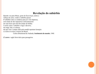 Revelação do subúrbio 
Quando vou para Minas, gosto de ficar de pé, contra a 
vidraça do carro, vendo o subúrbio passar. 
O subúrbio todo se condensa para ser visto depressa, 
com medo de não repararmos suficientemente 
em suas luzes que mal têm tempo de brilhar. 
A noite come o subúrbio e logo o devolve, 
ele reage, luta, se esforça, 
até que vem o campo onde pela manhã repontam laranjais 
e à noite só existe a tristeza do Brasil 
Carlos Drummond de Andrade, Sentimento do mundo, 1940. 
(*) carro: vagão ferroviário para passageiros 
 