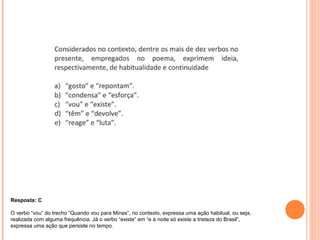 Resposta: C 
O verbo “vou” do trecho “Quando vou para Minas”, no contexto, expressa uma ação habitual, ou seja, 
realizada com alguma frequência. Já o verbo “existe” em “e à noite só existe a tristeza do Brasil”, 
expressa uma ação que persiste no tempo. 
 