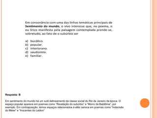 Resposta: B 
Em sentimento do mundo há um sutil delineamento da classe social do Rio de Janeiro da época. O 
espaço popular aparece em poemas como “Revelação do subúrbio” e “Morro da Babilônia”, por 
exemplo. Em contraposição, temos espaços relacionados à elite carioca em poemas como “Indecisão 
do Méier” e “Inocentes do Leblon” 
 