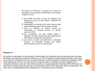 Resposta: D 
Os motivos da velocidade, da mecanização, da eletricidade e da metrópole foram incorporados pelo movimento 
modernista, principalmente a partir das idéias que, em 1912, Oswald de Andrade trouxe da Europa, onde entrou 
em contato com o Manifesto Futurista, do italiano Marinetti. A primeira geração do Modernismo brasileiro (1922- 
1930) exaltava tais motivos, com certo otimismo e alguma euforia, e acreditava que eles integrariam uma 
revolução na literatura, como em outras formas de arte. Já a segunda geração modernista (1930-1945), da qual 
Drummond faz parte, apesar de não negar a modernidade e seus motivos apresenta, sobre a modernidade, uma 
visão crítica e engajada politicamente, apostando em uma literatura para a revolução. 
 