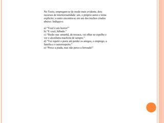 No Texto, empregam-se de modo mais evidente, dois 
recursos de intertextualidade: um, o próprio autor o torna 
explícito; o outro encontra-se em um dos trechos citados 
abaixo. Indique-o. 
a) “Você é um horror!” 
b) “E você, bêbado.” 
c) “Ilusão sua: amanhã, de ressaca, vai olhar no espelho e 
ver o alcoólatra machista de sempre.” 
d) “Vai repetir o porre até perder os amigos, o emprego, a 
família e o autorrespeito.” 
e) “Perco a piada, mas não perco a ferroada!” 
 