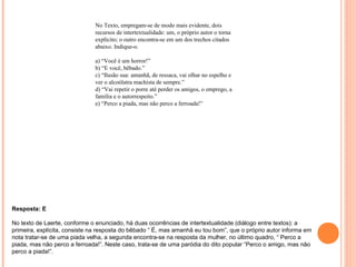 No Texto, empregam-se de modo mais evidente, dois 
recursos de intertextualidade: um, o próprio autor o torna 
explícito; o outro encontra-se em um dos trechos citados 
abaixo. Indique-o. 
a) “Você é um horror!” 
b) “E você, bêbado.” 
c) “Ilusão sua: amanhã, de ressaca, vai olhar no espelho e 
ver o alcoólatra machista de sempre.” 
d) “Vai repetir o porre até perder os amigos, o emprego, a 
família e o autorrespeito.” 
e) “Perco a piada, mas não perco a ferroada!” 
Resposta: E 
No texto de Laerte, conforme o enunciado, há duas ocorrências de intertextualidade (diálogo entre textos): a 
primeira, explícita, consiste na resposta do bêbado “ É, mas amanhã eu tou bom”, que o próprio autor informa em 
nota tratar-se de uma piada velha, a segunda encontra-se na resposta da mulher, no último quadro, “ Perco a 
piada, mas não perco a ferroada!”. Neste caso, trata-se de uma paródia do dito popular “Perco o amigo, mas não 
perco a piada!”. 
 