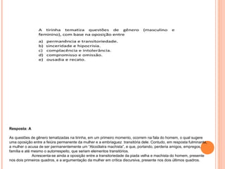 Resposta: A 
As questões de gênero tematizadas na tirinha, em um primeiro momento, ocorrem na fala do homem, o qual sugere 
uma oposição entre a feiúra permanente da mulher e a embriaguez transitória dele. Contudo, em resposta fulminante, 
a mulher o acusa de ser permanentemente um “Alcoólatra machista”, e que, portando, perderia amigos, empregos, 
família e até mesmo o autorrespeito, que seriam elementos transitórios. 
Acrescenta-se ainda a oposição entre a transitoriedade da piada velha e machista do homem, presente 
nos dois primeiros quadros, e a argumentação da mulher em crítica discursiva, presente nos dois últimos quadros. 
 