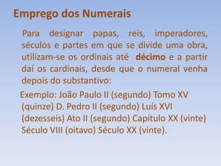 Emprego dos NumeraisPara designar papas, reis, imperadores, séculos e partes em que se divide uma obra, utilizam-se os ordinais até  décimo e a partir daí os cardinais, desde que o numeral venha depois do substantivo:   Exemplo: João Paulo II (segundo) Tomo XV (quinze) D. Pedro II (segundo) Luís XVI (dezesseis) Ato II (segundo) Capítulo XX (vinte) Século VIII (oitavo) Século XX (vinte).