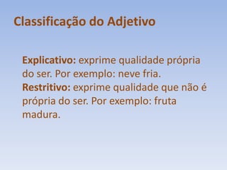 Classificação do AdjetivoExplicativo: exprime qualidade própria do ser. Por exemplo: neve fria.Restritivo: exprime qualidade que não é própria do ser. Por exemplo: fruta madura.