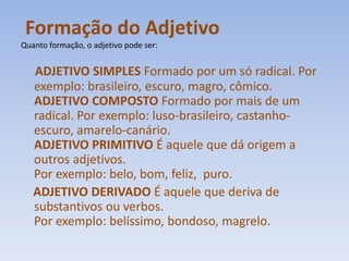 Formação do Adjetivo Quanto formação, o adjetivo pode ser:ADJETIVO SIMPLES Formado por um só radical. Por exemplo: brasileiro, escuro, magro, cômico.ADJETIVO COMPOSTO Formado por mais de um radical. Por exemplo: luso-brasileiro, castanho-escuro, amarelo-canário.ADJETIVO PRIMITIVO É aquele que dá origem a outros adjetivos.Por exemplo: belo, bom, feliz,  puro.ADJETIVO DERIVADO É aquele que deriva de substantivos ou verbos.Por exemplo: belíssimo, bondoso, magrelo.