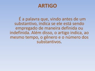 ARTIGOÉ a palavra que, vindo antes de um substantivo, indica se ele está sendo empregado de maneira definida ou indefinida. Além disso, o artigo indica, ao mesmo tempo, o gênero e o número dos substantivos.