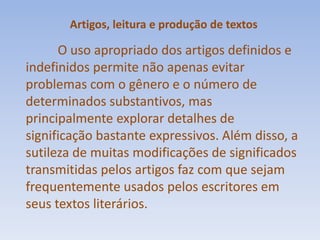 Artigos, leitura e produção de textosO uso apropriado dos artigos definidos e indefinidos permite não apenas evitar problemas com o gênero e o número de determinados substantivos, mas principalmente explorar detalhes de significação bastante expressivos. Além disso, a sutileza de muitas modificações de significados transmitidas pelos artigos faz com que sejam frequentemente usados pelos escritores em seus textos literários.