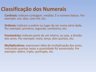 Classificação dos NumeraisCardinais: indicam contagem, medida. É o número básico. Por exemplo: um, dois, cem mil, etc.Ordinais: indicam a ordem ou lugar do ser numa série dada. Por exemplo: primeiro, segundo, centésimo, etc.Fracionários: indicam parte de um inteiro, ou seja, a divisão dos seres. Por exemplo: meio, terço, dois quintos, etc.Multiplicativos: expressam idéia de multiplicação dos seres, indicando quantas vezes a quantidade foi aumentada. Por exemplo: dobro, triplo, quíntuplo, etc.