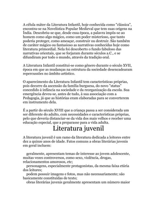 A célula máter da Literatura Infantil, hoje conhecida como "clássica",
encontra-se na Novelística Popular Medieval que tem suas origens na
Índia. Descobriu-se que, desde essa época, a palavra impôs-se ao
homem como algo mágico, como um poder misterioso, que tanto
poderia proteger, como ameaçar, construir ou destruir. São também
de caráter mágico ou fantasioso as narrativas conhecidas hoje como
literatura primordial. Nela foi descoberto o fundo fabuloso das
narrativas orientais, que se forjaram durante séculos a.C., e se
difundiram por todo o mundo, através da tradição oral.

A Literatura Infantil constitui-se como gênero durante o século XVII,
época em que as mudanças na estrutura da sociedade desencadearam
repercussões no âmbito artístico.

O aparecimento da Literatura Infantil tem características próprias,
pois decorre da ascensão da família burguesa, do novo "status"
concedido à infância na sociedade e da reorganização da escola. Sua
emergência deveu-se, antes de tudo, à sua associação com a
Pedagogia, já que as histórias eram elaboradas para se converterem
em instrumento dela.

É a partir do século XVIII que a criança passa a ser considerada um
ser diferente do adulto, com necessidades e características próprias,
pelo que deveria distanciar-se da vida dos mais velhos e receber uma
educação especial, que a preparasse para a vida adulta.
                   Literatura juvenil
A literatura juvenil é um ramo da literatura dedicada a leitores entre
dez a quinze anos de idade. Fatos comuns a obras literárias juvenis
em geral incluem:

  geralmente, apresentam temas de interesse ao jovem adolescente,
muitas vezes controversos, como sexo, violência, drogas,
relacionamentos amorosos, etc;
  personagens, especialmente protagonistas, da mesma faixa etária
dos leitores;
  podem possuir imagens e fotos, mas não necessariamente; são
basicamente constituídas de texto;
  obras literárias juvenis geralmente apresentam um número maior
 