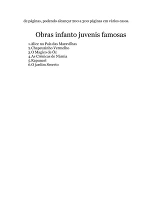 de páginas, podendo alcançar 200 a 300 páginas em vários casos.



       Obras infanto juvenis famosas
  1.Alice no País das Maravilhas
  2.Chapeuzinho Vermelho
  3.O Magico de Óz
  4.As Crônicas de Nárnia
  5.Rapunzel
  6.O jardim Secreto
 
