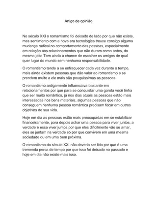 Artigo de opinião
No século XXI o romantismo foi deixado de lado por que não existe,
mas sentimento com a nova era tecnológica trouxe consigo alguma
mudança radical no comportamento das pessoas, especialmente
em relação aos relacionamentos que não duram como antes, do
mesmo jeito Tem ainda a chance de escolher os amigos de qual
quer lugar do mundo sem nenhuma responsabilidade.
O romantismo tende a se enfraquecer cada vez durante o tempo,
mais ainda existem pessoas que dão valor ao romantismo e se
prendem muito a ele mais são pouquíssimas as pessoas.
O romantismo antigamente influenciava bastante em
relacionamentos por que para se conquistar uma garota você tinha
que ser muito romântico, já nos dias atuais as pessoas estão mais
interessadas nos bens materiais, algumas pessoas que não
conseguem nenhuma pessoa romântica precisam focar em outros
objetivos de sua vida.
Hoje em dia as pessoas estão mais preocupadas em se estabilizar
financeiramente, para depois achar uma pessoa para viver juntos, a
verdade é essa viver juntos por que eles dificilmente vão se amar,
eles se juntam na verdade só por que convivem em uma mesma
sociedade ou em uma bem próxima.
O romantismo do século XXI não deveria ser lido por que é uma
tremenda perca de tempo por que isso foi deixado no passado e
hoje em dia não existe mais isso.
 