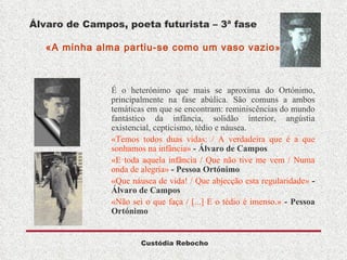 Álvaro de Campos, poeta futurista – 3ª fase   «A minha alma partiu-se como um vaso vazio »  É o heterónimo que mais se aproxima do Ortónimo, principalmente na fase abúlica. São comuns a ambos temáticas em que se encontram: reminiscências do mundo fantástico da infância, solidão interior, angústia existencial, cepticismo, tédio e náusea. «Temos todos duas vidas: / A verdadeira que é a que sonhamos na infância»   - Álvaro de Campos «E toda aquela infância / Que não tive me vem / Numa onda de alegria»   - Pessoa Ortónimo «Que náusea de vida! / Que abjecção esta regularidade»   - Álvaro de Campos «Não sei o que faça / [...] E o tédio é imenso.»   - Pessoa Ortónimo 