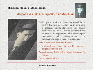 Ricardo Reis, o classicista   «Inglória é a vida, e inglório o conhecê-la» Assim, gozar a vida torna-se um exercício da razão; discípulo do Mestre Caeiro aconselha a aceitação calma da ordem das coisas, indiferente ao social. Todavia, contrariamente ao Mestre, o seu gozo pela vida pauta-se pela contenção, pelo distanciamento dos acontecimentos para evitar o sofrimento: «Meus irmãos em amarmos Epicuro E o entendermos mais de acordo com nós-próprios que com ele, Aprendamos na história dos calmos jogadores de xadrez Como passar a vida.» 