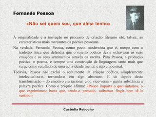 Fernando Pessoa   «Não sei quem sou, que alma tenho »  A originalidade e a inovação no processo de criação literário são, talvez, as características mais marcantes da poética pessoana. Na verdade, Fernando Pessoa, como poeta modernista que é, rompe com a tradição lírica que defendia que o sujeito poético devia extravasar as suas emoções e os seus sentimentos através da escrita. Para Pessoa, a produção poética, o poema, é sempre uma construção de linguagem, tanto mais que surge como resultado de uma activideade mental e não emocional.  Todavia, Pessoa não exclui o sentimento da criação poética, simplesmente intelectualiza-o, tornando-o em algo abstracto. E só depois desta transformação – do emotivo em racional e/ou vice-versa – ganha substância a palavra poética. Como o próprio afirma:  «Pouco importa o que sintamos, o que exprimimos; basta que, tendo-o pensado, saibamos fingir bem tê-lo sentido.» 