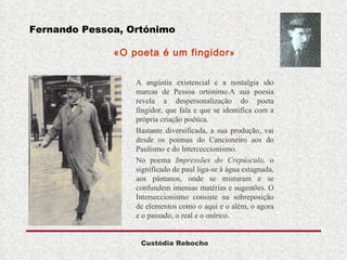 Fernando Pessoa, Ortónimo   «O poeta é um fingidor » A angústia existencial e a nostalgia são marcas de Pessoa ortónimo.A sua poesia revela a despersonalização do poeta fingidor, que fala e que se identifica com a própria criação poética. Bastante diversificada, a sua produção, vai desde os poemas do Cancioneiro aos do Paulismo e do Interceccionismo. No poema  Impressões do Crepúsculo,  o significado de paul liga-se à água estagnada, aos pântanos, onde se misturam e se confundem imensas matérias e sugestões. O Interseccionismo consiste na sobreposição de elementos como o aqui e o além, o agora e o passado, o real e o onírico. 