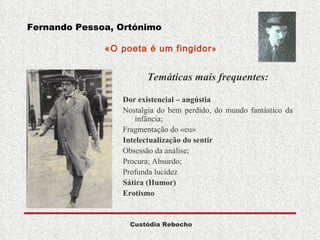 Fernando Pessoa, Ortónimo   «O poeta é um fingidor »  Temáticas mais frequentes: Dor existencial – angústia   Nostalgia do bem perdido, do mundo fantástico da infância;  Fragmentação do «eu» Intelectualização do sentir   Obsessão da análise; Procura; Absurdo;  Profunda lucidez Sátira (Humor) Erotismo  