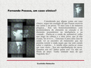 Fernando Pessoa, um caso clínico? Considerado por alguns como um caso clínico, segue um exemplo do que Pessoa escrevia nas cartas e na prosa: "O meu caso é de natureza psíquica... Sou um histeroneurasténico com predominância do elemento na emoção e do elemento neurasténico na inteligência e na vontade... Partiu-se a corda do automóvel velho que trago na cabeça e o meu juízo, que já não existia, fez tr-r-r-r... Tenciono ir para uma casa de saúde ver se encontro ali tratamento que me permita resistir à onda negra que me está caindo sobre o espírito... A minha alma partiu-se como um vaso vazio... Sou um espelhamento de cacos. Quantos sou eu? Sabes quem sou? Eu não sei. Medo de amor.  Tenho sonhado mais do que Napoleão fez."    