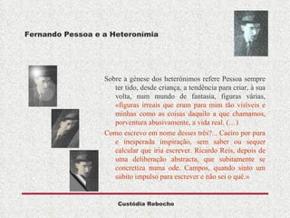 Fernando Pessoa e a Heteronímia Sobre a génese dos heterónimos refere Pessoa sempre ter tido, desde criança, a tendência para criar, à sua volta, num mundo de fantasia, figuras várias,  «figuras irreais que eram para mim tão visíveis e minhas como as coisas daquilo a que chamamos, porventura abusivamente, a vida real. (…) Como escrevo em nome desses três?... Caeiro por pura e inesperada inspiração, sem saber ou sequer calcular que iria escrever. Ricardo Reis, depois de uma deliberação abstracta, que subitamente se concretiza numa ode. Campos, quando sinto um súbito impulso para escrever e não sei o quê.» 
