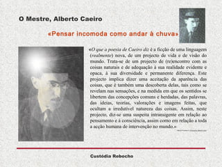 O Mestre, Alberto Caeiro   «Pensar incomoda como andar à chuva »  « O que a poesia de Caeiro diz  é a ficção de uma linguagem ( realmente ) nova, de um projecto de vida e de visão do mundo. Trata-se de um projecto de (re)encontro com as coisas naturais e de adequação à sua realidade evidente e opaca, à sua diversidade e permanente diferença. Este projecto implica dizer uma aceitação da aparência das coisas, que é também uma descoberta delas, tais como se revelam nas sensações, e na medida em que os sentidos se libertem das concepções comuns e herdadas, das palavras, das ideias, teorias, valorações e imagens feitas, que ocultam a irredutível natureza das coisas. Assim, neste projecto, diz-se uma suspeita intransigente em relação ao pensamento e à consciência, assim como em relação a toda a acção humana de intervenção no mundo.»  Manuel Gusmão  in   A Poesia de Alberto Caeiro 