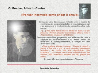 O Mestre, Alberto Caeiro   «Pensar incomoda como andar à chuva » Recusa do vício de pensar, da reflexão sobre o enigma da existência, daí a espontaneidade e a coincidência do ser e do estar, com o predomínio das sensações sobre tudo o resto: «[…] Para mim pensar nisso é fechar os olhos / E não pensar»; «Procuro encostar as palavras à ideia»; «Sou o Argonauta das sensações verdadeiras» Panteísmo sensualista que permite uma vida sem dor, sem a angústia do envelhecimento e da morte; recusa da metafísica e, consequentemente, a criação de uma filosofia de vida: «Mas a minha tristeza é sossego / Porque é natural e justa»; «Sim, eis o que os meus sentidos aprenderam sozinhos:- As coisas não têm significação: têm existência. / As coisas são o único sentido oculto das coisas»; «Há metafísica bastante em não pensar em nada» Ser uno, feliz, em comunhão com a Natureza 