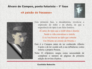 Álvaro de Campos, poeta futurista – 1ª fase   «A paixão do fracasso »  Esta primeira fase, a decadentista, revela-se a expressão do tédio e da abulia, de que a experiência do ópio é um falso lenitivo. «É antes do ópio que a minh’alma é doente. Sentir a vida convalesce e estiola E eu vou buscar ao ópio que consola Um Oriente ao oriente do Oriente.» Este é o Campos antes de ter conhecido Alberto Caeiro e de ter «caído sob a sua influência» como referiu o próprio Pessoa.  Nota: O «Opiário» surgiu como necessidade de completar o número de páginas da primeira edição da revista  Orpheu .  
