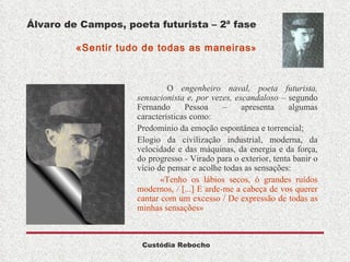 Álvaro de Campos, poeta futurista – 2ª fase   «Sentir tudo de todas as maneiras »  O  engenheiro naval, poeta futurista, sensacionista e, por vezes, escandaloso  – segundo Fernando Pessoa – apresenta algumas características como: Predomínio da emoção espontânea e torrencial; Elogio da civilização industrial, moderna, da velocidade e das máquinas, da energia e da força, do progresso - Virado para o exterior, tenta banir o vício de pensar e acolhe todas as sensações: «Tenho os lábios secos, ó grandes ruídos modernos, / [...] E arde-me a cabeça de vos querer cantar com um excesso / De expressão de todas as minhas sensações» 