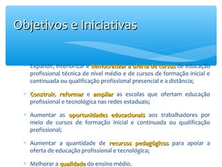 Objetivos e Iniciativas
∗ Expandir, interiorizar e democratizar a oferta de cursos de educação
profissional técnica de nível médio e de cursos de formação inicial e
continuada ou qualificação profissional presencial e a distância;
∗ Construir, reformar e ampliar as escolas que ofertam educação
Construir
profissional e tecnológica nas redes estaduais;
∗ Aumentar as oportunidades educacionais aos trabalhadores por
meio de cursos de formação inicial e continuada ou qualificação
profissional;
∗ Aumentar a quantidade de recursos pedagógicos para apoiar a
oferta de educação profissional e tecnológica;
∗ Melhorar a qualidade do ensino médio.

 