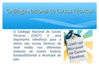 Catálogo Nacional de Cursos Técnicos

∗ O Catálogo Nacional de Cursos
Técnicos
(CNCT)
é
uma
importante referência para a
oferta dos cursos técnicos de
nível médio nos diferentes
sistemas de ensino Federal,
Estadual/Distrital e Municipal do
país.

 