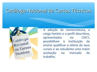 Catálogo Nacional de Cursos Técnicos

∗ A adoção da nomenclatura, a
carga horária e o perfil descritivo,
apresentados
no
CNCT,
possibilitam à instituição de
ensino qualificar a oferta de seus
cursos e ao estudante uma maior
aceitação no mercado de
trabalho.

 