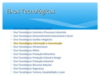 Eixos Tecnológicos
∗
∗
∗
∗
∗
∗
∗
∗
∗
∗
∗
∗
∗

Eixo Tecnológico: Ambiente e Saúde
Eixo Tecnológico: Controle e Processos Industriais
Eixo Tecnológico: Desenvolvimento Educacional e Social
Eixo Tecnológico: Gestão e Negócios
Eixo Tecnológico: Informação e Comunicação
Eixo Tecnológico: Infraestrutura
Eixo Tecnológico: Militar
Eixo Tecnológico: Produção Alimentícia
Eixo Tecnológico: Produção Cultural e Design
Eixo Tecnológico: Produção Industrial
Eixo Tecnológico: Recursos Naturais
Eixo Tecnológico: Segurança
Eixo Tecnológico: Turismo, Hospitalidade e Lazer

 