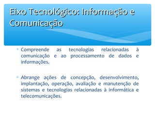 Eixo Tecnológico: Informação e
Comunicação
∗ Compreende as tecnologias relacionadas à
comunicação e ao processamento de dados e
informações.
∗ Abrange ações de concepção, desenvolvimento,
implantação, operação, avaliação e manutenção de
sistemas e tecnologias relacionadas à informática e
telecomunicações.

 