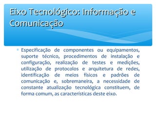 Eixo Tecnológico: Informação e
Comunicação
∗ Especificação de componentes ou equipamentos,
suporte técnico, procedimentos de instalação e
configuração, realização de testes e medições,
utilização de protocolos e arquitetura de redes,
identificação de meios físicos e padrões de
comunicação e, sobremaneira, a necessidade de
constante atualização tecnológica constituem, de
forma comum, as características deste eixo.

 