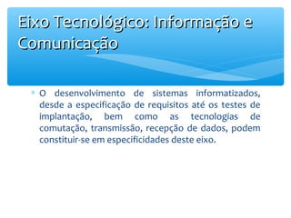 Eixo Tecnológico: Informação e
Comunicação
∗ O desenvolvimento de sistemas informatizados,
desde a especificação de requisitos até os testes de
implantação, bem como as tecnologias de
comutação, transmissão, recepção de dados, podem
constituir-se em especificidades deste eixo.

 