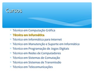 Cursos
∗
∗
∗
∗
∗
∗
∗
∗
∗

Técnico em Computação Gráfica
Técnico em Informática
Técnico em Informática para Internet
Técnico em Manutenção e Suporte em Informática
Técnico em Programação de Jogos Digitais
Técnico em Redes de Computadores
Técnico em Sistemas de Comutação
Técnico em Sistemas de Transmissão
Técnico em Telecomunicações

 