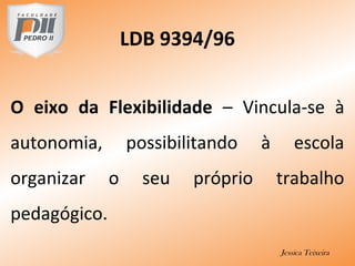 LDB 9394/96
O eixo da Flexibilidade – Vincula-se à
autonomia, possibilitando à escola
organizar o seu próprio trabalho
pedagógico.
Jessica Teixeira
 
