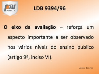 O eixo da avaliação – reforça um
aspecto importante a ser observado
nos vários níveis do ensino publico
(artigo 9ª, inciso VI).
Jessica Teixeira
LDB 9394/96
 