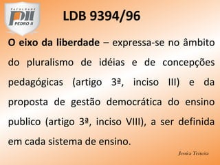 LDB 9394/96
O eixo da liberdade – expressa-se no âmbito
do pluralismo de idéias e de concepções
pedagógicas (artigo 3ª, inciso III) e da
proposta de gestão democrática do ensino
publico (artigo 3ª, inciso VIII), a ser definida
em cada sistema de ensino.
Jessica Teixeira
 