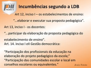 Incumbências segundo a LDB
Art 12, inciso I – os estabelecimentos de ensino:
“...elaborar e executar sua proposta pedagógica”.
Art 13, inciso I - os docentes:
“...participar da elaboração da proposta pedagógica do
estabelecimento de ensino”.
Art. 14. inciso I eII Gestão democrática:
“Participação dos profissionais da educação na
elaboração do projeto pedagógico da escola;”
“Participação das comunidades escolar e local em
conselhos escolares ou equivalentes.” Jessica Teixeira
 