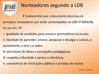 Norteadores segundo a LDB
É fundamental que o documento descreva os
princípios norteadores que estão contemplados na LDB nº 9394/96,
no seu Art. 3º:
I. igualdade de condições para acesso e permanência na escola;
II. liberdade de aprender, ensinar, pesquisar e divulgar a cultura, o
pensamento, a arte e o saber;
III. pluralismo de idéias e concepções pedagógicas;
IV. respeito a liberdade e apreço a tolerância;
V. coexistência de instituições públicas e privadas de ensino;
Jessica Teixeira
 