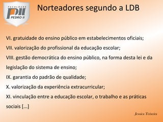 VI. gratuidade do ensino público em estabelecimentos oficiais;
VII. valorização do profissional da educação escolar;
VIII. gestão democrática do ensino público, na forma desta lei e da
legislação do sistema de ensino;
IX. garantia do padrão de qualidade;
X. valorização da experiência extracurricular;
XI. vinculação entre a educação escolar, o trabalho e as práticas
sociais [...]
Jessica Teixeira
Norteadores segundo a LDB
 