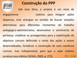 Construção do PPP
Sob essa ótica, o projeto é um meio de
engajamento coletivo para integrar ações
dispersas, criar sinergias no sentido de buscar soluções
alternativas para diferentes momentos do trabalho
pedagógico-administrativo, desenvolver o sentimento de
pertença, mobilizar os protagonistas para a explicitação de
objetivos comuns definindo o norte das ações a serem
desencadeadas, fortalecer a construção de uma coerência
comum, mas indispensável, para que a ação coletiva
produza seus efeitos (VEIGA, 2003, p. 275) Hebert Arcanjo
 