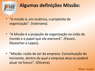 Algumas definições Missão:
• “A missão é, em essência, o propósito da
organização”. (Valeriano).
• “A Missão é a projeção da organização na visão do
mundo e o papel que ela exercerá”. (Pavani,
Deutscher e Lopes).
• “Missão: razão de ser da empresa. Conceituação do
horizonte, dentro do qual a empresa atua ou poderá
atuar no futuro”. (Oliveira).
Hebert Arcanjo
 