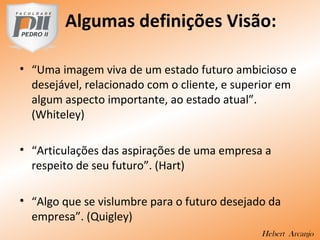 Algumas definições Visão:
• “Uma imagem viva de um estado futuro ambicioso e
desejável, relacionado com o cliente, e superior em
algum aspecto importante, ao estado atual”.
(Whiteley)
• “Articulações das aspirações de uma empresa a
respeito de seu futuro”. (Hart)
• “Algo que se vislumbre para o futuro desejado da
empresa”. (Quigley)
Hebert Arcanjo
 