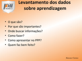 Levantamento dos dados
sobre aprendizagem
• O que são?
• Por que são importantes?
• Onde buscar informações?
• Como fazer?
• Como apresentar no PPP?
• Quem faz bem feito?
Simone Carmo
 